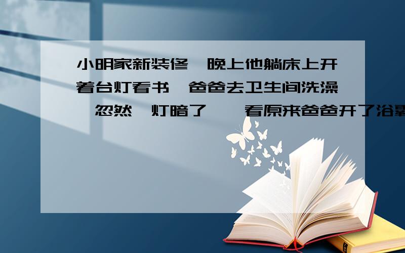 小明家新装修,晚上他躺床上开着台灯看书,爸爸去卫生间洗澡,忽然,灯暗了,一看原来爸爸开了浴霸,当爸爸洗完关了浴霸时,小明