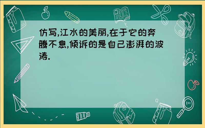 仿写,江水的美丽,在于它的奔腾不息,倾诉的是自己澎湃的波涛.