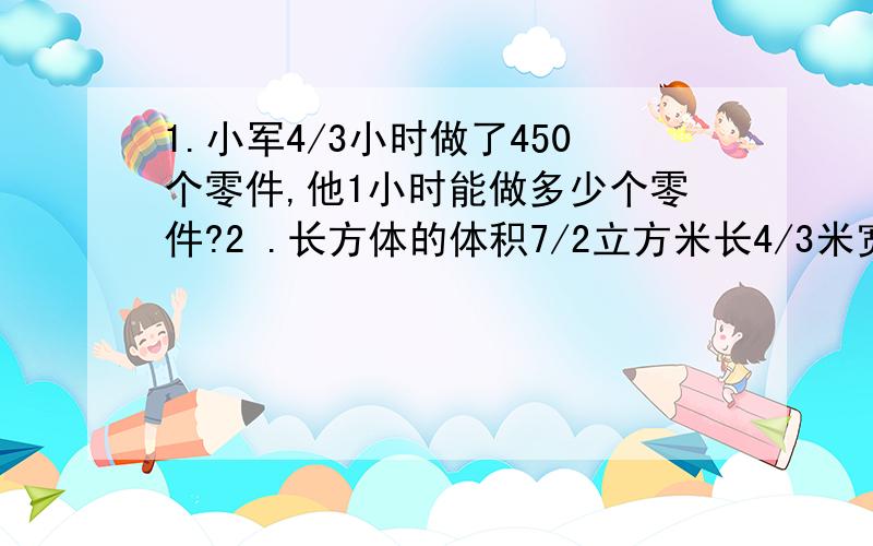 1.小军4/3小时做了450个零件,他1小时能做多少个零件?2 .长方体的体积7/2立方米长4/3米宽1/10米高多米?