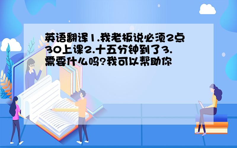 英语翻译1.我老板说必须2点30上课2.十五分钟到了3.需要什么吗?我可以帮助你