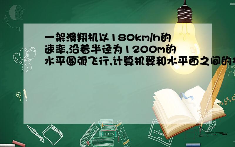 一架滑翔机以180km/h的速率,沿着半径为1200m的水平圆弧飞行,计算机翼和水平面之间的夹角的正切值（g=10m/s