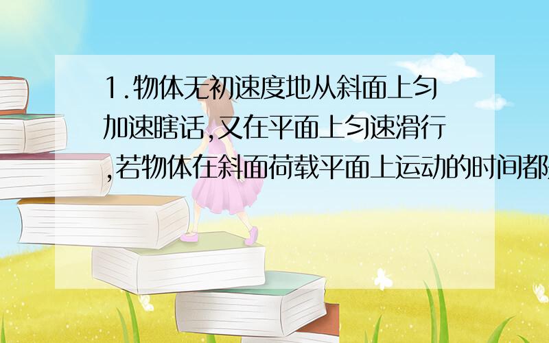 1.物体无初速度地从斜面上匀加速瞎话,又在平面上匀速滑行,若物体在斜面荷载平面上运动的时间都是2s,通过的总路程是12m