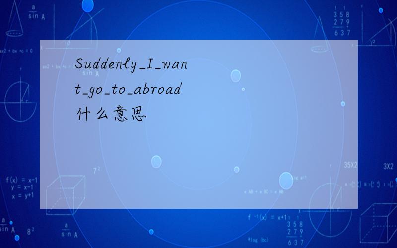 Suddenly_I_want_go_to_abroad什么意思