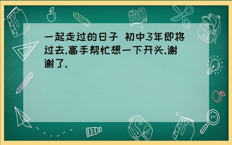 一起走过的日子 初中3年即将过去.高手帮忙想一下开头.谢谢了.