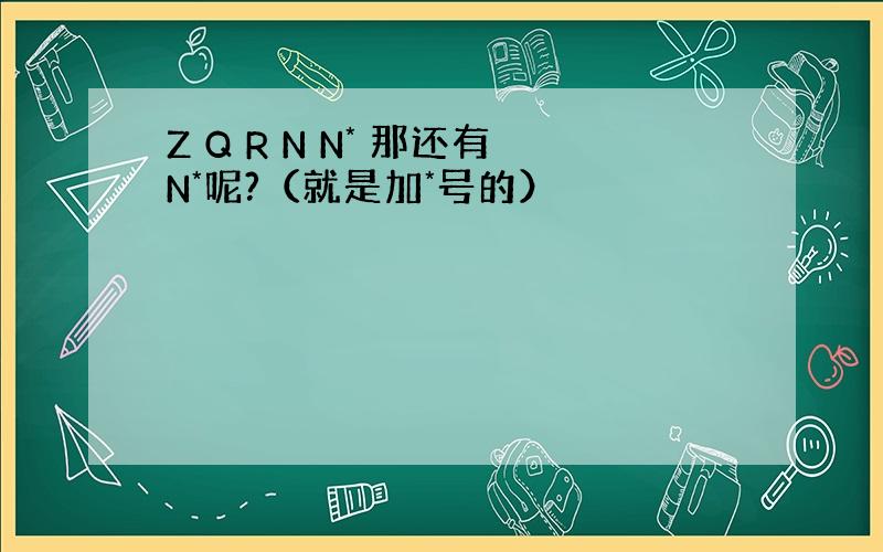 Z Q R N N* 那还有N*呢?（就是加*号的）