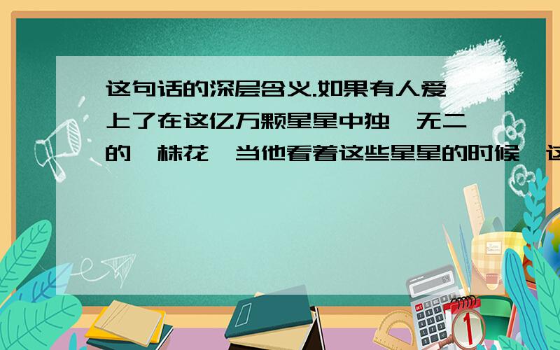 这句话的深层含义.如果有人爱上了在这亿万颗星星中独一无二的一株花,当他看着这些星星的时候,这就足以使他感到幸福.他可以自