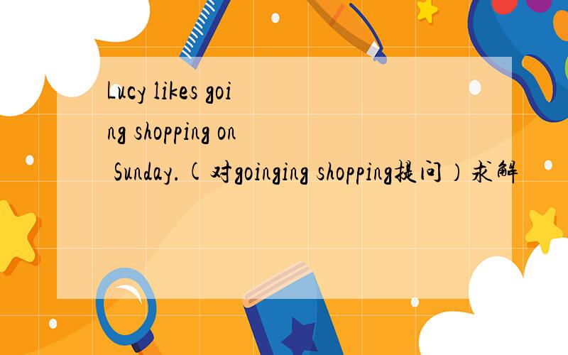 Lucy likes going shopping on Sunday.(对goinging shopping提问）求解