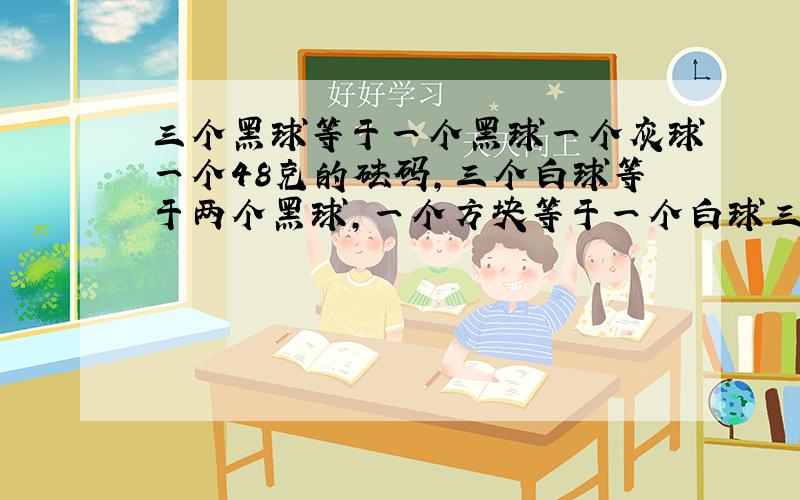 三个黑球等于一个黑球一个灰球一个48克的砝码,三个白球等于两个黑球,一个方块等于一个白球三个灰球.