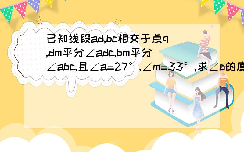 已知线段ad,bc相交于点q,dm平分∠adc,bm平分∠abc,且∠a=27°,∠m=33°,求∠c的度数.