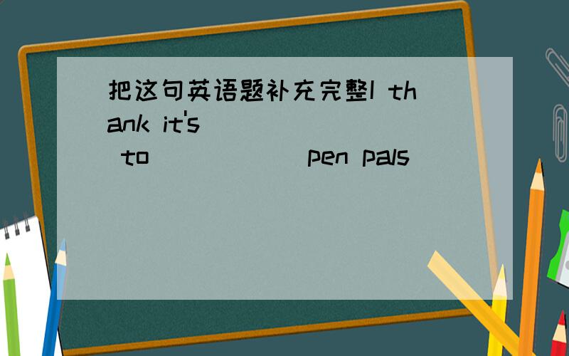 把这句英语题补充完整I thank it's _____ to _____ pen pals ______ ______