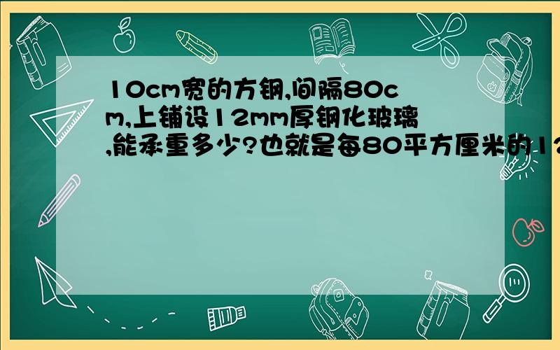 10cm宽的方钢,间隔80cm,上铺设12mm厚钢化玻璃,能承重多少?也就是每80平方厘米的12mm厚钢化玻璃承重多少?