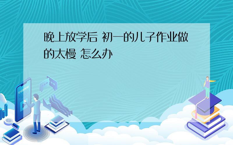 晚上放学后 初一的儿子作业做的太慢 怎么办