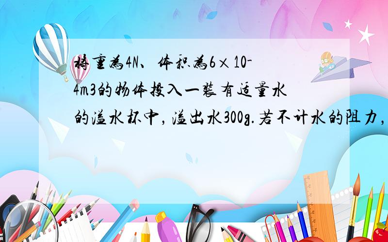 将重为4N、体积为6×10-4m3的物体投入一装有适量水的溢水杯中，溢出水300g.若不计水的阻力，当物体静止时，下列判