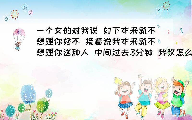 一个女的对我说 如下本来就不想理你好不 接着说我本来就不想理你这种人 中间过去3分钟 我改怎么办