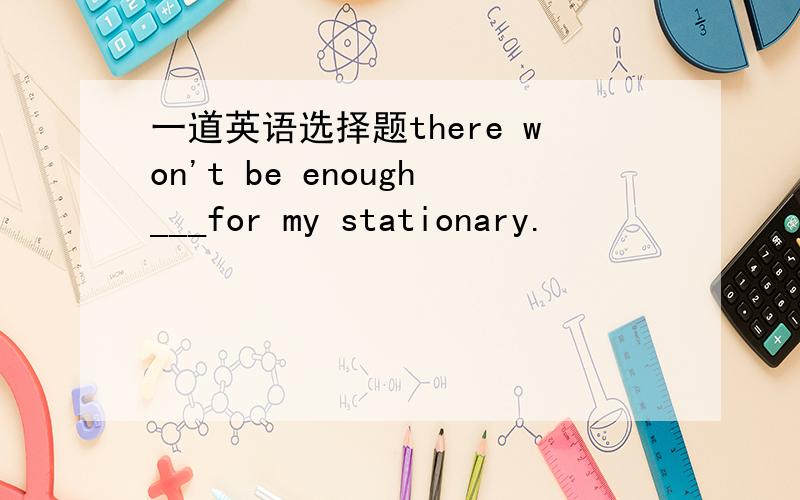 一道英语选择题there won't be enough___for my stationary.