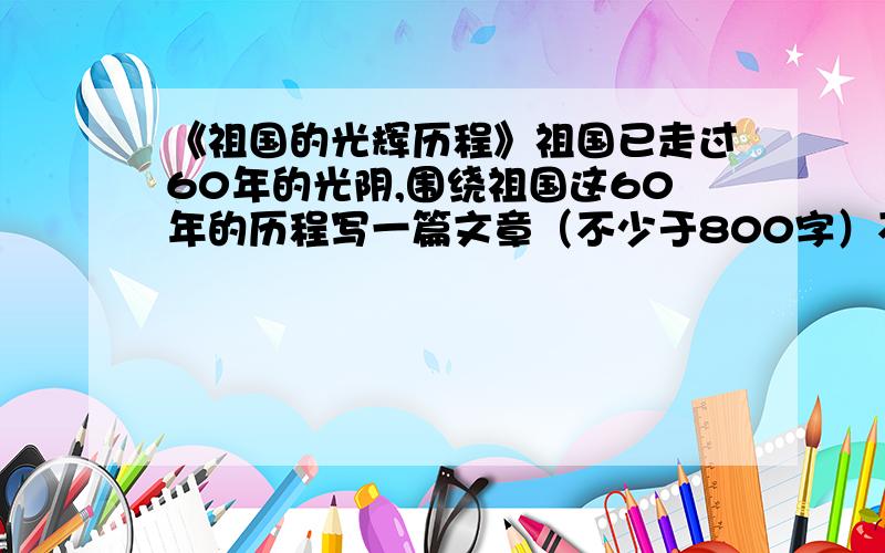 《祖国的光辉历程》祖国已走过60年的光阴,围绕祖国这60年的历程写一篇文章（不少于800字）不许外传,写完这篇文章不许给