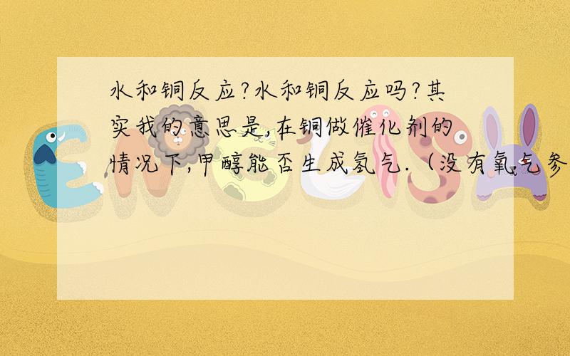 水和铜反应?水和铜反应吗?其实我的意思是,在铜做催化剂的情况下,甲醇能否生成氢气.（没有氧气参与反应）