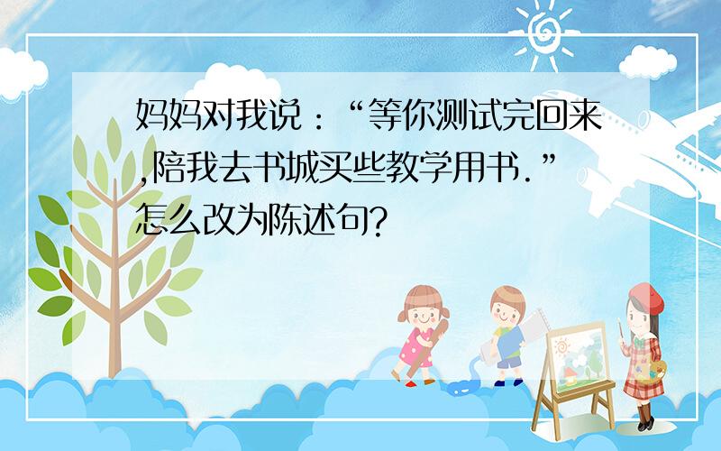 妈妈对我说：“等你测试完回来,陪我去书城买些教学用书.”怎么改为陈述句?