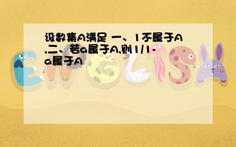 设数集A满足 一、1不属于A,二、若a属于A,则1/1-a属于A