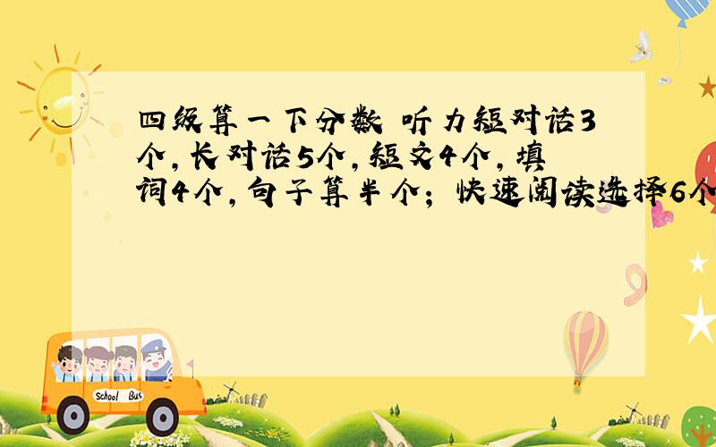 四级算一下分数 听力短对话3个,长对话5个,短文4个,填词4个,句子算半个； 快速阅读选择6个,填空没写；