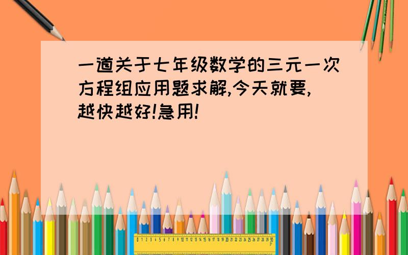 一道关于七年级数学的三元一次方程组应用题求解,今天就要,越快越好!急用!