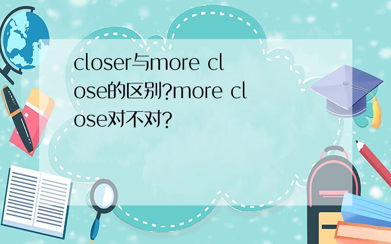 closer与more close的区别?more close对不对?