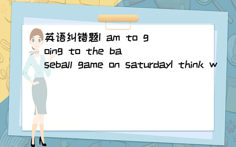 英语纠错题I am to going to the baseball game on saturdayI think w