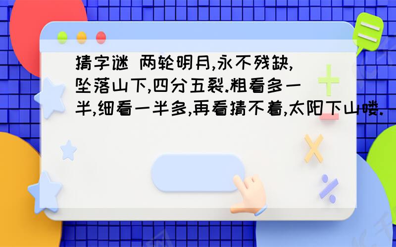 猜字谜 两轮明月,永不残缺,坠落山下,四分五裂.粗看多一半,细看一半多,再看猜不着,太阳下山喽.