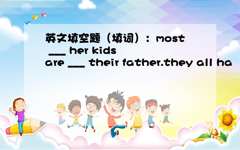 英文填空题（填词）：most ___ her kids are ___ their father.they all ha