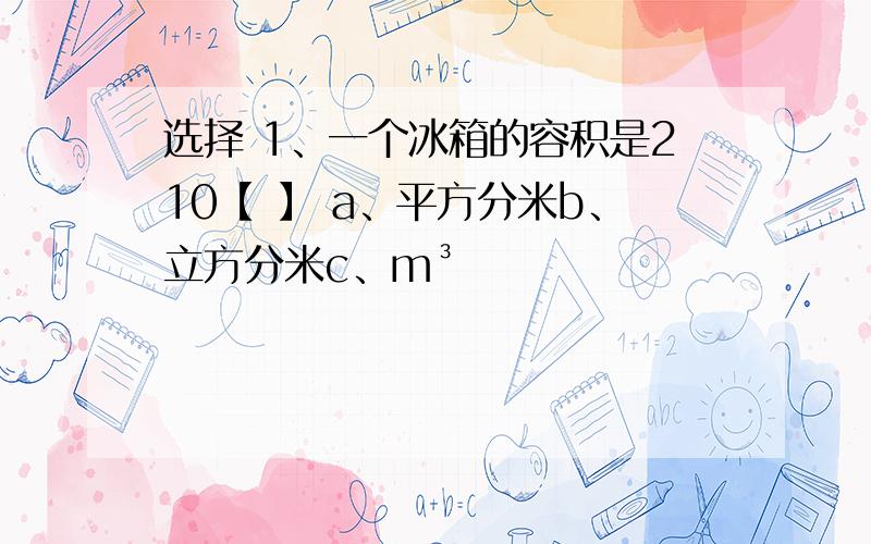 选择 1、一个冰箱的容积是210【 】 a、平方分米b、立方分米c、m³