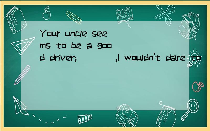 Your uncle seems to be a good driver;____,I wouldn't dare to