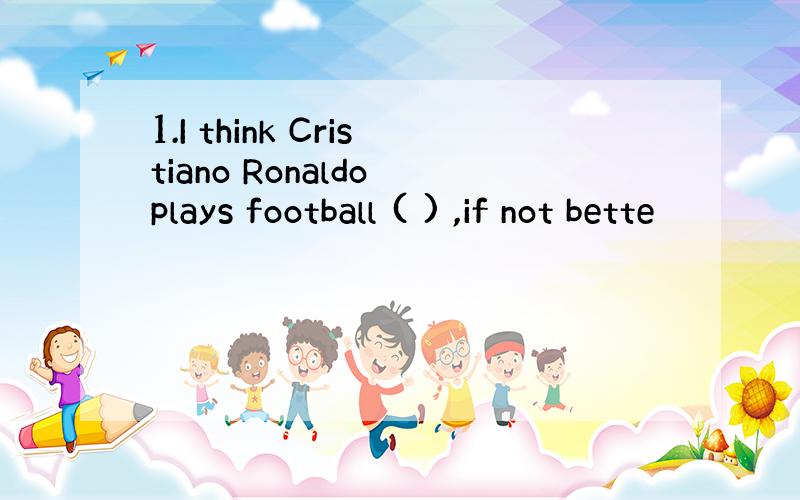 1.I think Cristiano Ronaldo plays football ( ) ,if not bette