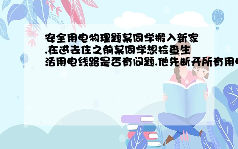 安全用电物理题某同学搬入新家.在进去住之前某同学想检查生活用电线路是否有问题.他先断开所有用电器和总开关.然后将火线上的