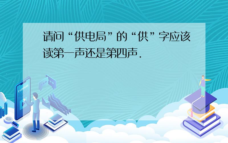 请问“供电局”的“供”字应该读第一声还是第四声.