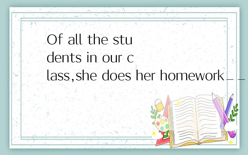 Of all the students in our class,she does her homework____.