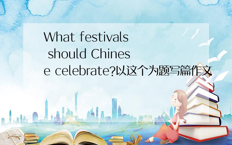 What festivals should Chinese celebrate?以这个为题写篇作文