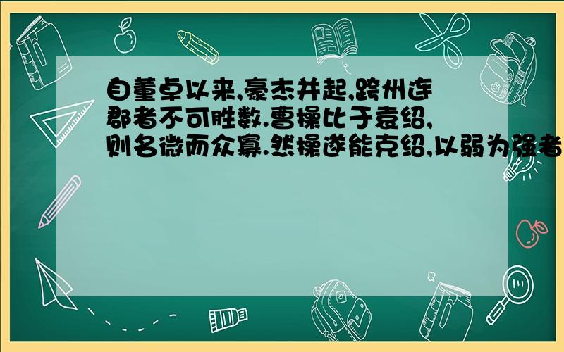 自董卓以来,豪杰并起,跨州连郡者不可胜数.曹操比于袁绍,则名微而众寡.然操遂能克绍,以弱为强者,非