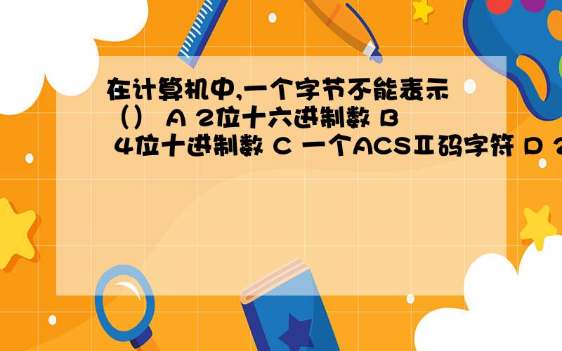 在计算机中,一个字节不能表示（） A 2位十六进制数 B 4位十进制数 C 一个ACSⅡ码字符 D 256种状态