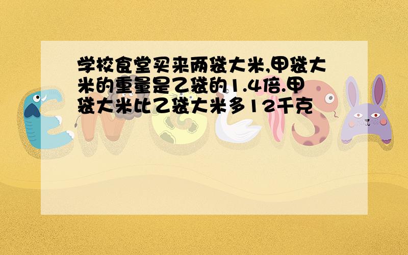 学校食堂买来两袋大米,甲袋大米的重量是乙袋的1.4倍.甲袋大米比乙袋大米多12千克