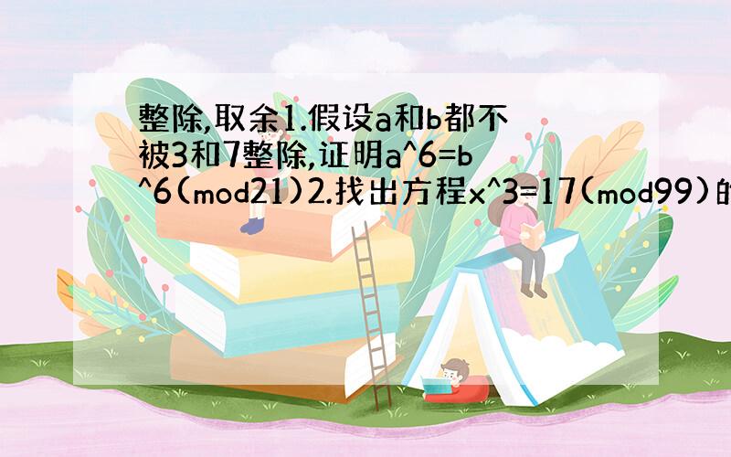 整除,取余1.假设a和b都不被3和7整除,证明a^6=b^6(mod21)2.找出方程x^3=17(mod99)的所有解