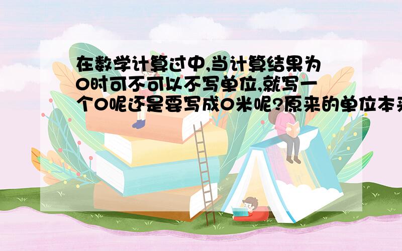 在数学计算过中,当计算结果为0时可不可以不写单位,就写一个0呢还是要写成0米呢?原来的单位本来是米.