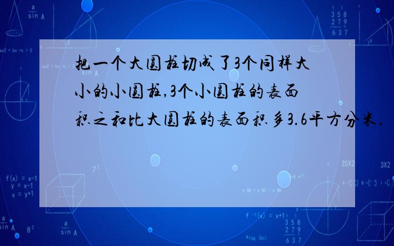 把一个大圆柱切成了3个同样大小的小圆柱,3个小圆柱的表面积之和比大圆柱的表面积多3.6平方分米.