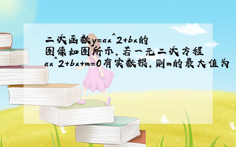 二次函数y=ax^2+bx的图像如图所示,若一元二次方程ax^2+bx+m=0有实数根,则m的最大值为 泰安中考题