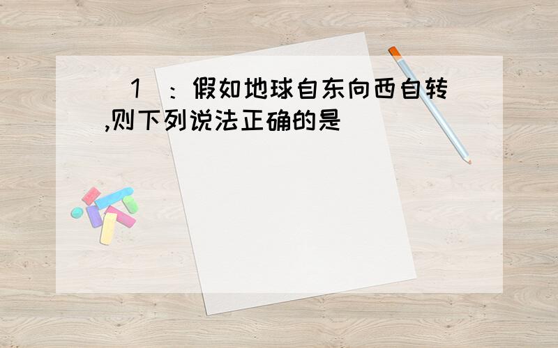 （1）：假如地球自东向西自转,则下列说法正确的是（ ）