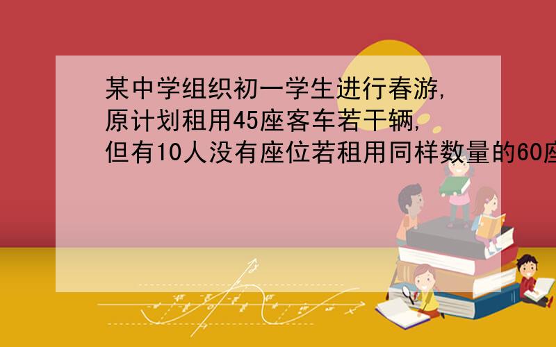 某中学组织初一学生进行春游,原计划租用45座客车若干辆,但有10人没有座位若租用同样数量的60座客车,则多出一辆,且还有