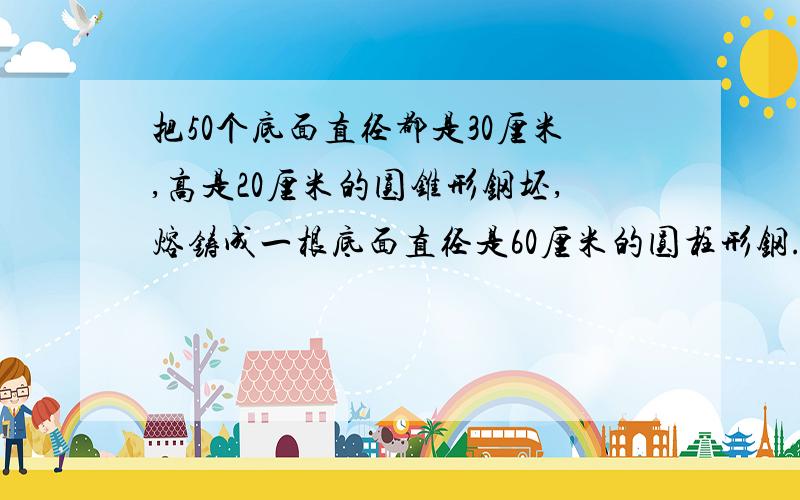 把50个底面直径都是30厘米,高是20厘米的圆锥形钢坯,熔铸成一根底面直径是60厘米的圆柱形钢.钢材的长是