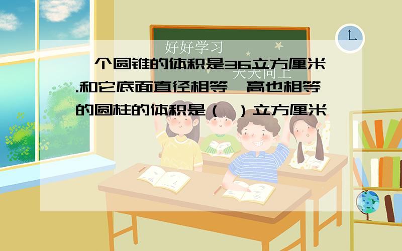 一个圆锥的体积是36立方厘米.和它底面直径相等,高也相等的圆柱的体积是（ ）立方厘米