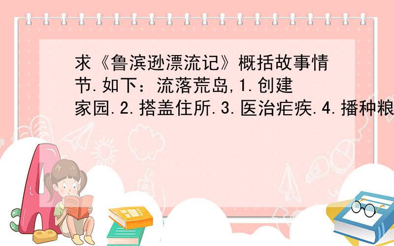 求《鲁滨逊漂流记》概括故事情节.如下：流落荒岛,1.创建家园.2.搭盖住所.3.医治疟疾.4.播种粮食.5.