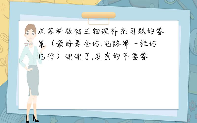 求苏科版初三物理补充习题的答案（最好是全的,电路那一栏的也行）谢谢了,没有的不要答