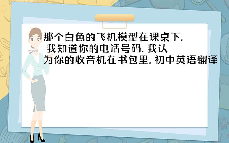 那个白色的飞机模型在课桌下. 我知道你的电话号码. 我认为你的收音机在书包里. 初中英语翻译